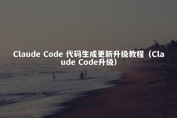 Claude Code 代码生成更新升级教程（Claude Code升级）