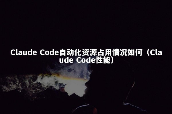 Claude Code自动化资源占用情况如何（Claude Code性能）