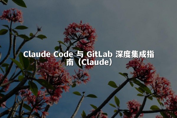 Claude Code 与 GitLab 深度集成指南（Claude）