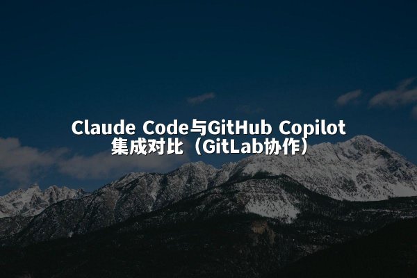 Claude Code与GitHub Copilot集成对比（GitLab协作）