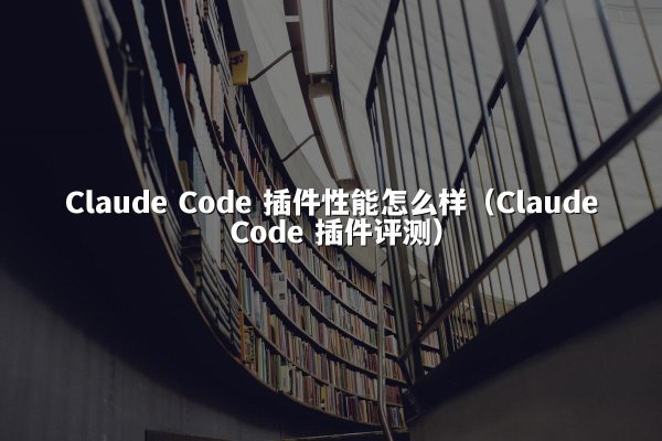 Claude Code 插件性能怎么样（Claude Code 插件评测）