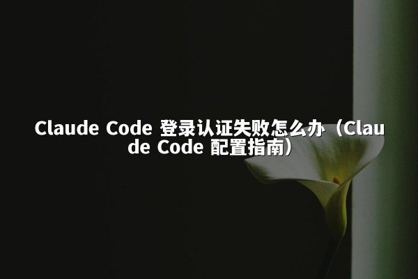 Claude Code 登录认证失败怎么办（Claude Code 配置指南）
