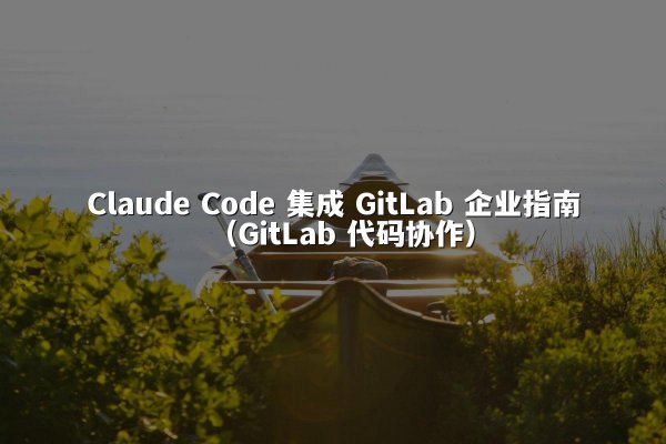 Claude Code 集成 GitLab 企业指南（GitLab 代码协作）