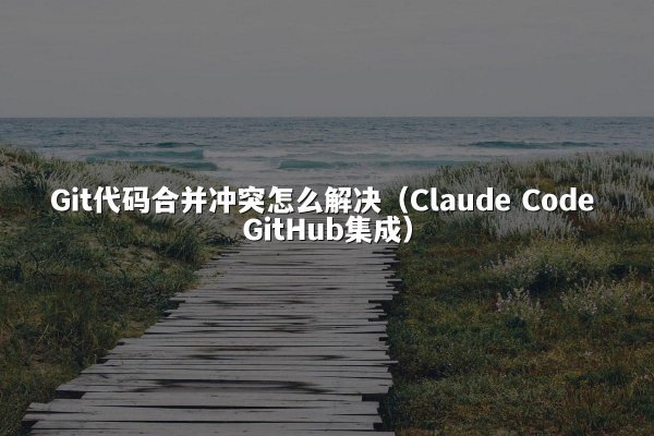Git代码合并冲突怎么解决（Claude Code GitHub集成）