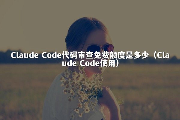 Claude Code代码审查免费额度是多少（Claude Code使用）
