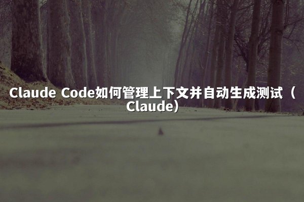 Claude Code如何管理上下文并自动生成测试（Claude）