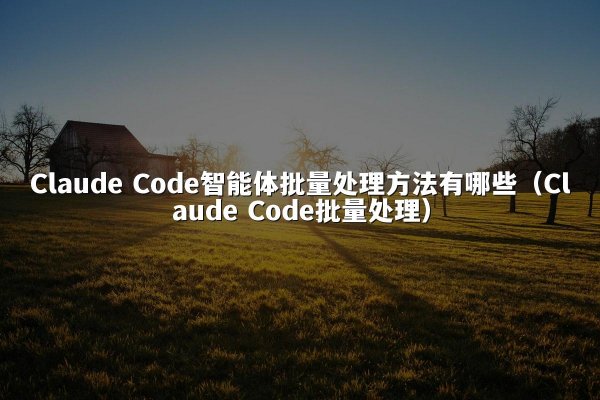 Claude Code智能体批量处理方法有哪些（Claude Code批量处理）