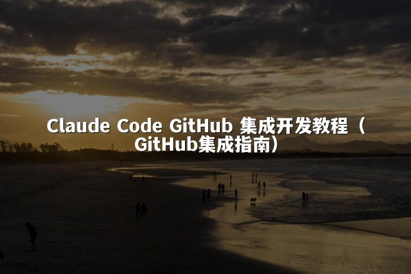Claude Code GitHub 集成开发教程（GitHub集成指南）