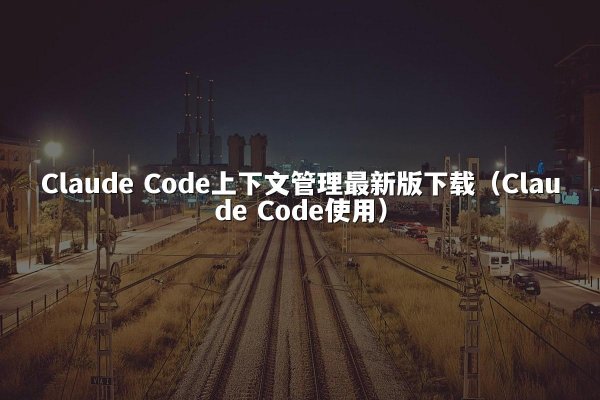 Claude Code上下文管理最新版下载（Claude Code使用）