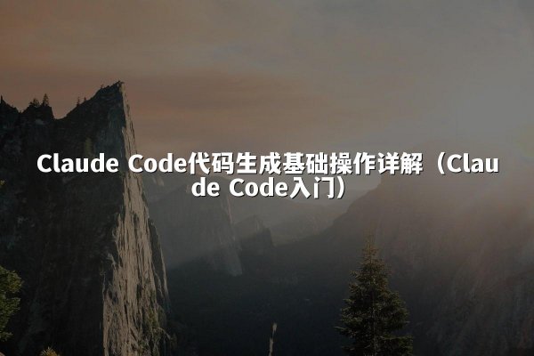 Claude Code代码生成基础操作详解（Claude Code入门）