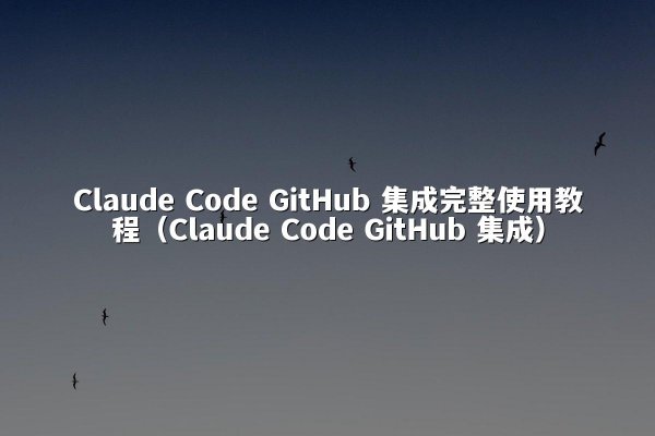 Claude Code GitHub 集成完整使用教程（Claude Code GitHub 集成）
