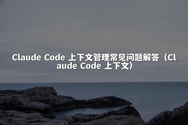 Claude Code 上下文管理常见问题解答（Claude Code 上下文）