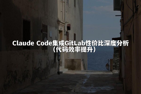 Claude Code集成GitLab性价比深度分析（代码效率提升）