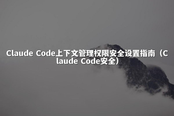 Claude Code上下文管理权限安全设置指南（Claude Code安全）