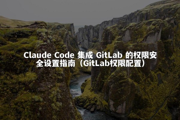Claude Code 集成 GitLab 的权限安全设置指南（GitLab权限配置）