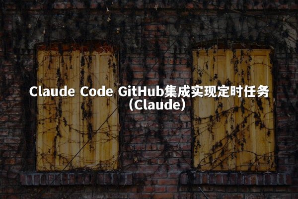 Claude Code GitHub集成实现定时任务（Claude）