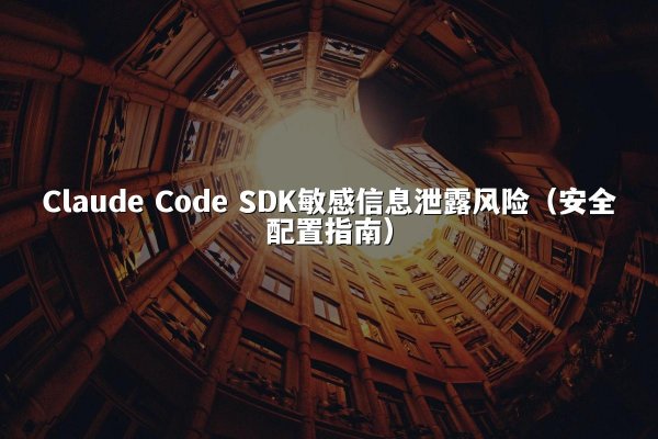 Claude Code SDK敏感信息泄露风险（安全配置指南）