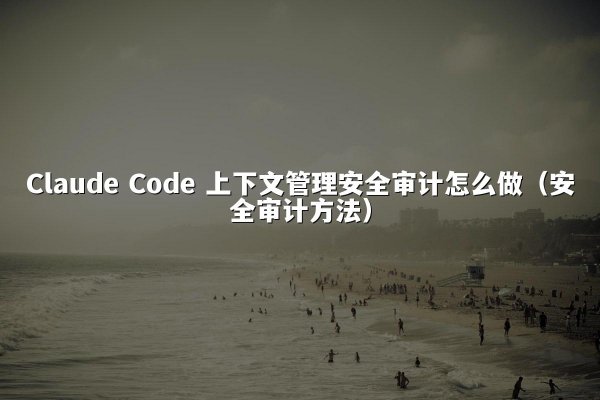 Claude Code 上下文管理安全审计怎么做（安全审计方法）