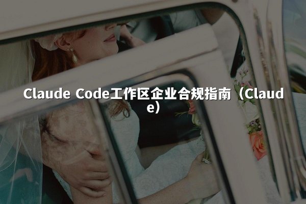 Claude Code工作区企业合规指南（Claude）