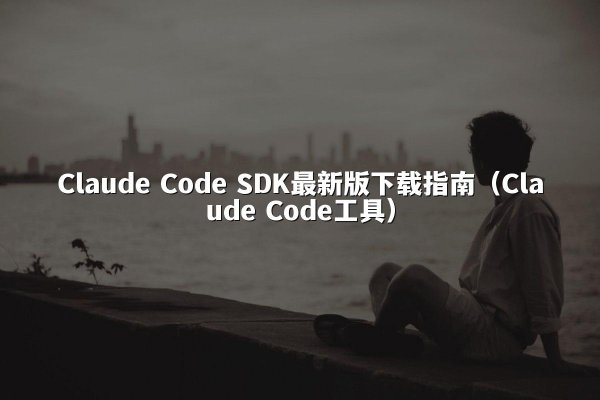 Claude Code SDK最新版下载指南（Claude Code工具）