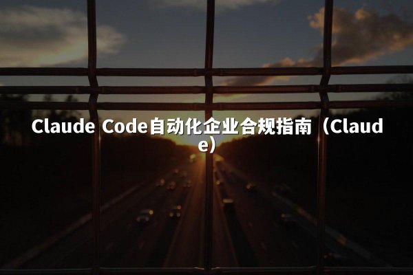 Claude Code自动化企业合规指南（Claude）