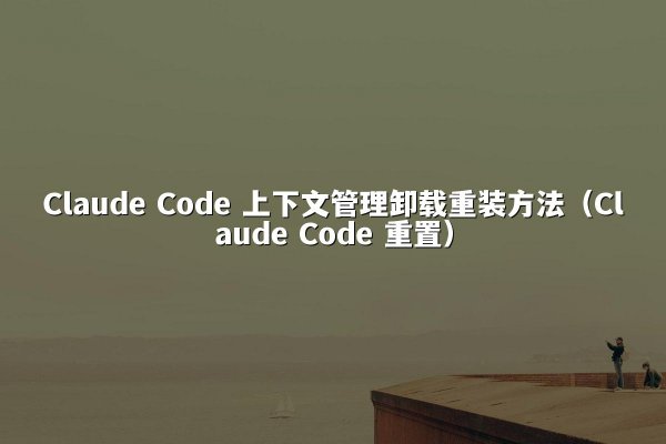 Claude Code 上下文管理卸载重装方法（Claude Code 重置）