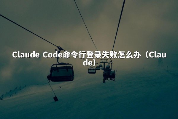 Claude Code命令行登录失败怎么办（Claude）