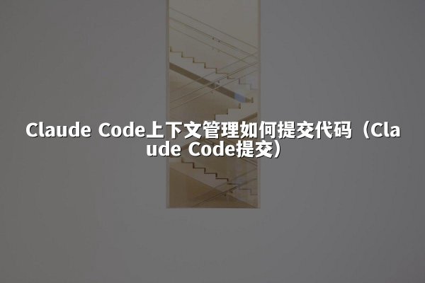 Claude Code上下文管理如何提交代码（Claude Code提交）