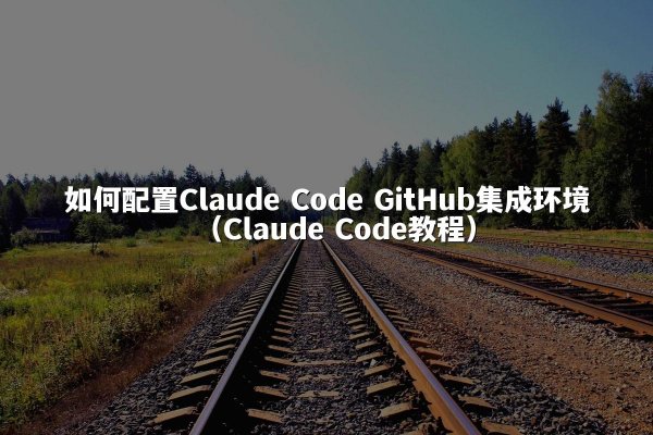 如何配置Claude Code GitHub集成环境（Claude Code教程）