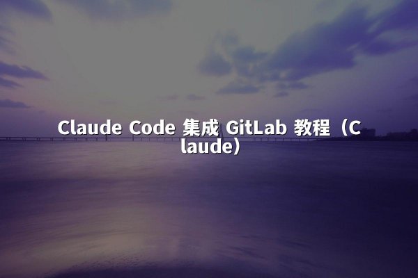 Claude Code 集成 GitLab 教程（Claude）
