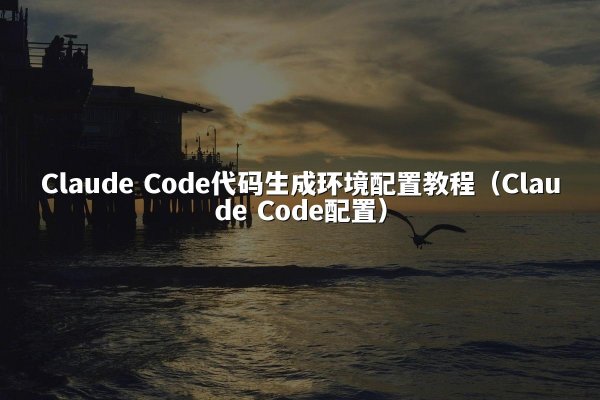 Claude Code代码生成环境配置教程（Claude Code配置）