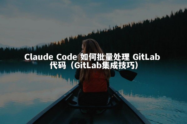 Claude Code 如何批量处理 GitLab 代码（GitLab集成技巧）