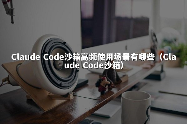 Claude Code沙箱高频使用场景有哪些（Claude Code沙箱）