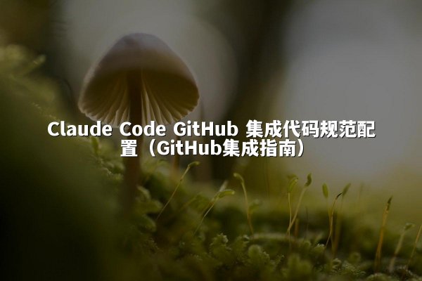 Claude Code GitHub 集成代码规范配置（GitHub集成指南）
