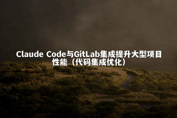 Claude Code与GitLab集成提升大型项目性能（代码集成优化）