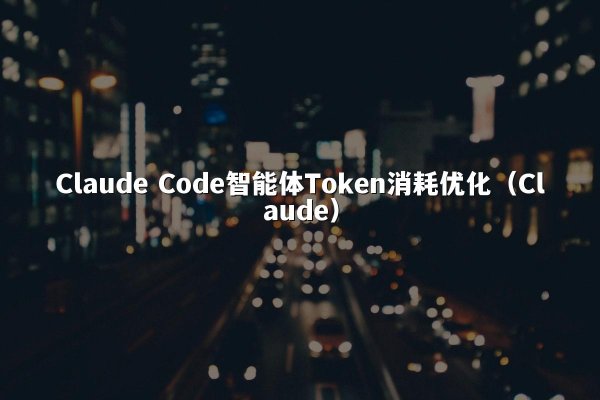 Claude Code智能体Token消耗优化（Claude）