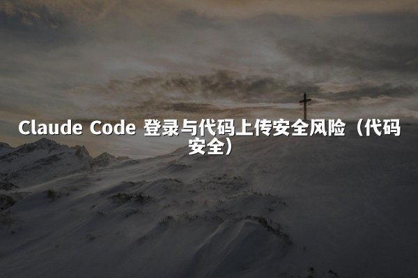 Claude Code 登录与代码上传安全风险（代码安全）