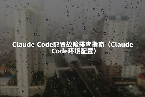 Claude Code配置故障排查指南（Claude Code环境配置）