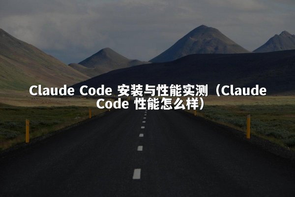 Claude Code 安装与性能实测（Claude Code 性能怎么样）
