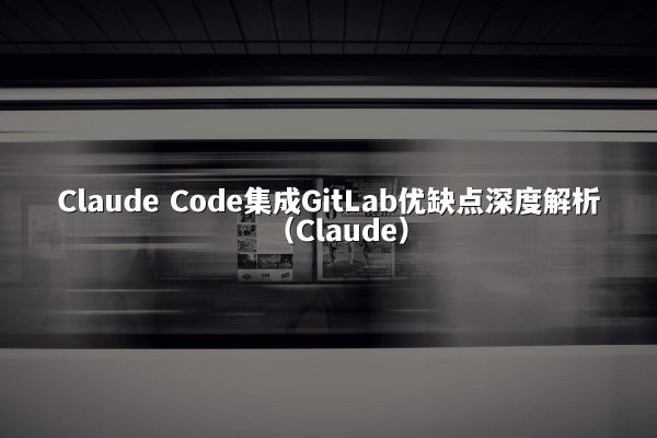 Claude Code集成GitLab优缺点深度解析（Claude）