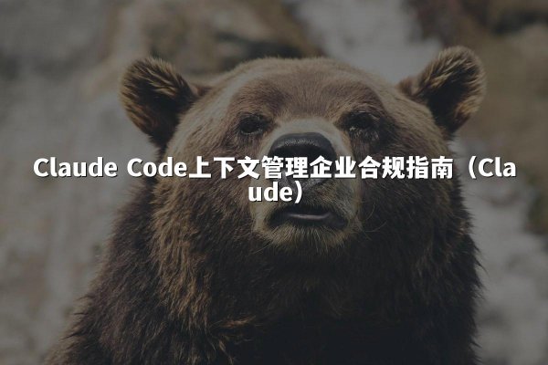 Claude Code上下文管理企业合规指南（Claude）