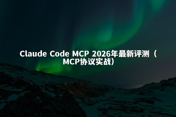 Claude Code MCP 2026年最新评测（MCP协议实战）