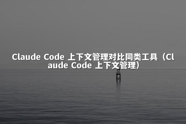 Claude Code 上下文管理对比同类工具（Claude Code 上下文管理）
