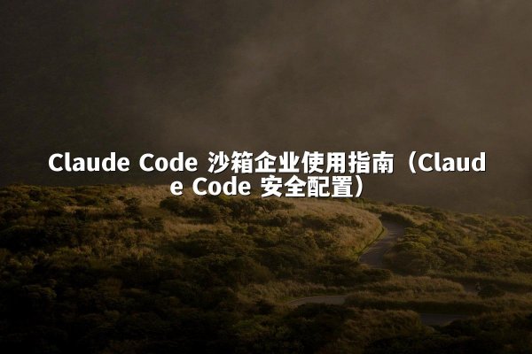 Claude Code 沙箱企业使用指南（Claude Code 安全配置）