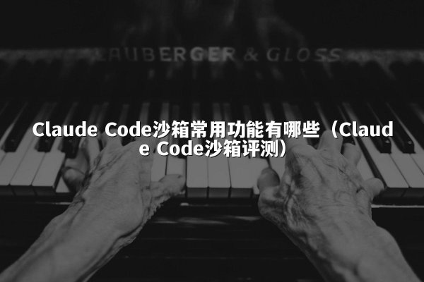 Claude Code沙箱常用功能有哪些（Claude Code沙箱评测）