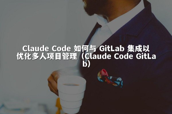 Claude Code 如何与 GitLab 集成以优化多人项目管理（Claude Code GitLab）