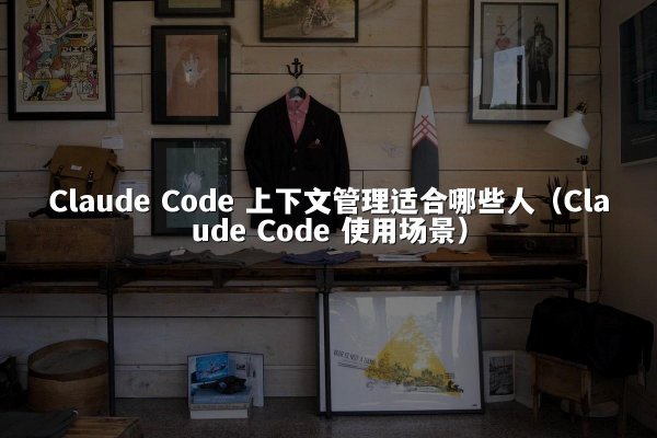 Claude Code 上下文管理适合哪些人（Claude Code 使用场景）