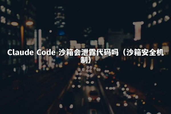 Claude Code 沙箱会泄露代码吗（沙箱安全机制）