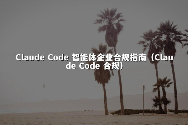 Claude Code 智能体企业合规指南（Claude Code 合规）