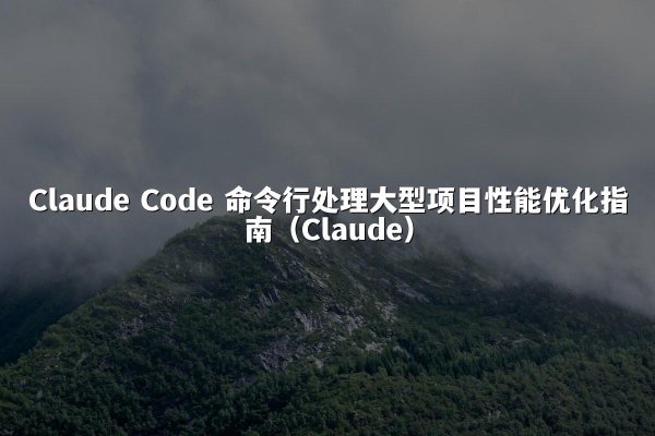 Claude Code 命令行处理大型项目性能优化指南（Claude）